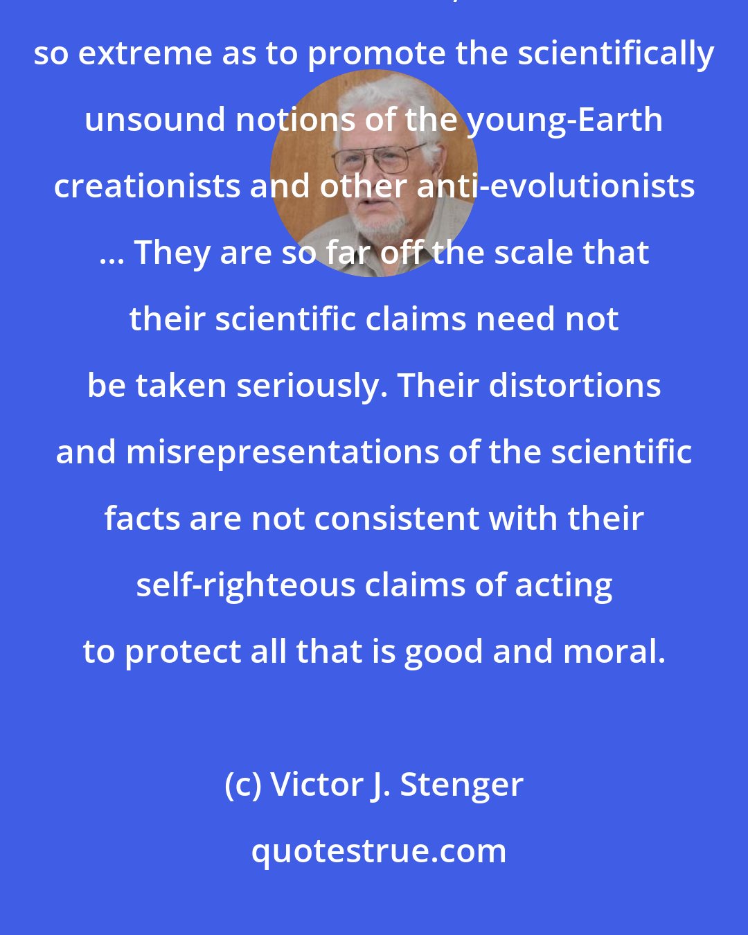 Victor J. Stenger: I have characterized Ross as exemplifying an extreme position among theistic scientists. However, he is not so extreme as to promote the scientifically unsound notions of the young-Earth creationists and other anti-evolutionists ... They are so far off the scale that their scientific claims need not be taken seriously. Their distortions and misrepresentations of the scientific facts are not consistent with their self-righteous claims of acting to protect all that is good and moral.