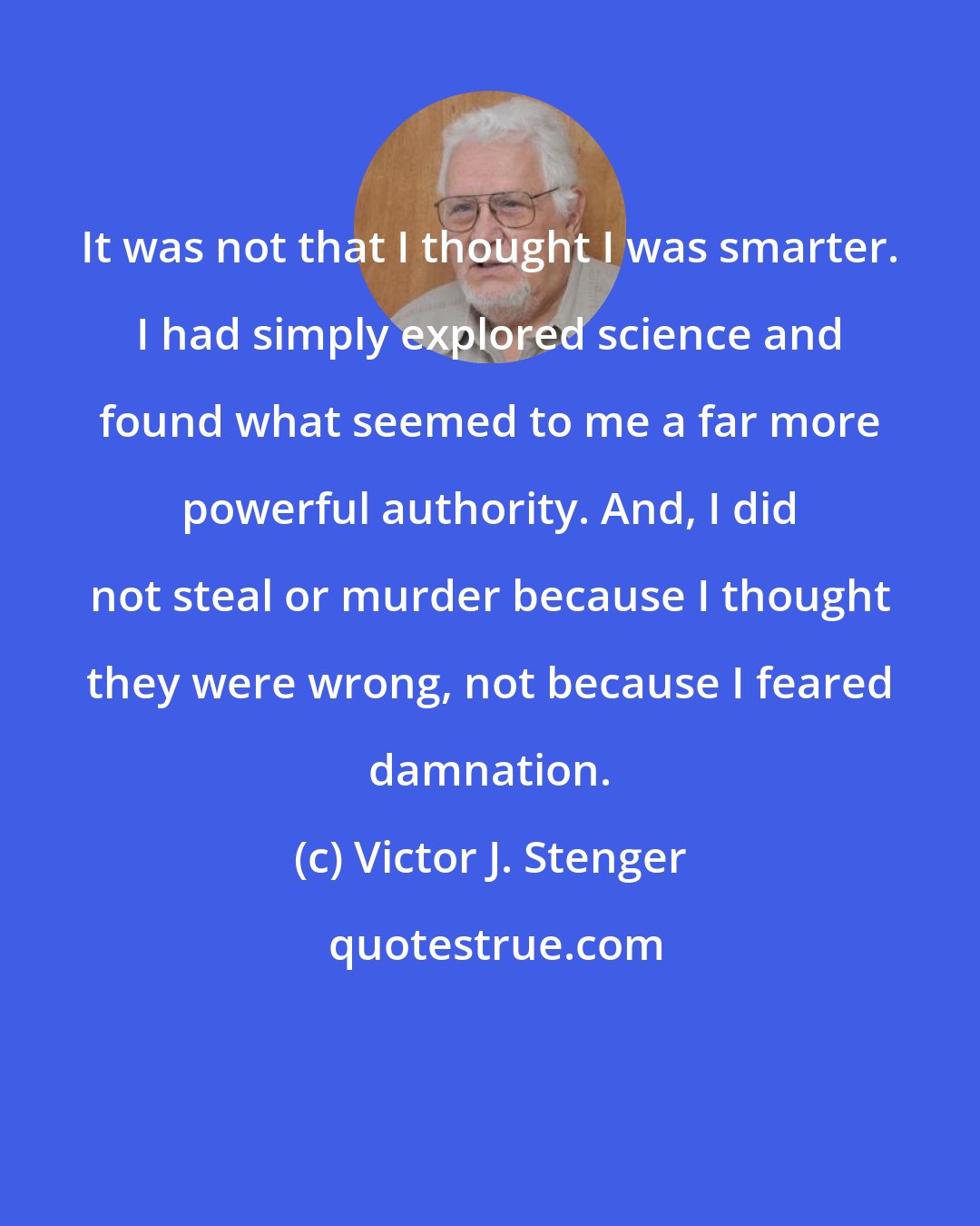 Victor J. Stenger: It was not that I thought I was smarter. I had simply explored science and found what seemed to me a far more powerful authority. And, I did not steal or murder because I thought they were wrong, not because I feared damnation.