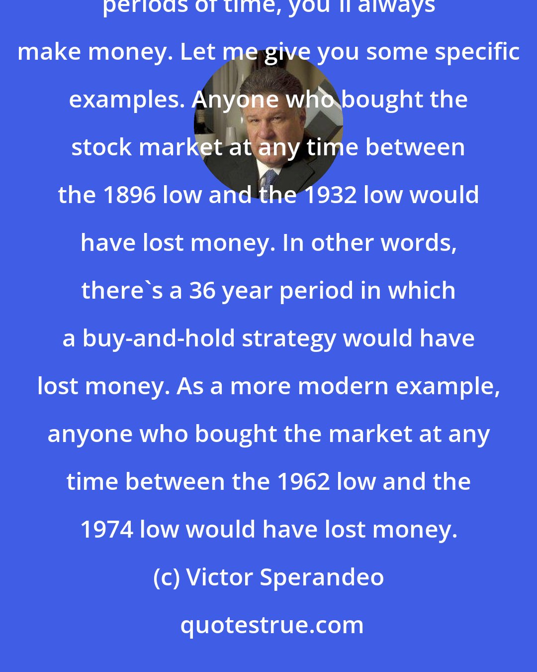 Victor Sperandeo: In my opinion, the greatest misconception about the market is the idea that if you buy and hold stocks for long periods of time, you'll always make money. Let me give you some specific examples. Anyone who bought the stock market at any time between the 1896 low and the 1932 low would have lost money. In other words, there's a 36 year period in which a buy-and-hold strategy would have lost money. As a more modern example, anyone who bought the market at any time between the 1962 low and the 1974 low would have lost money.