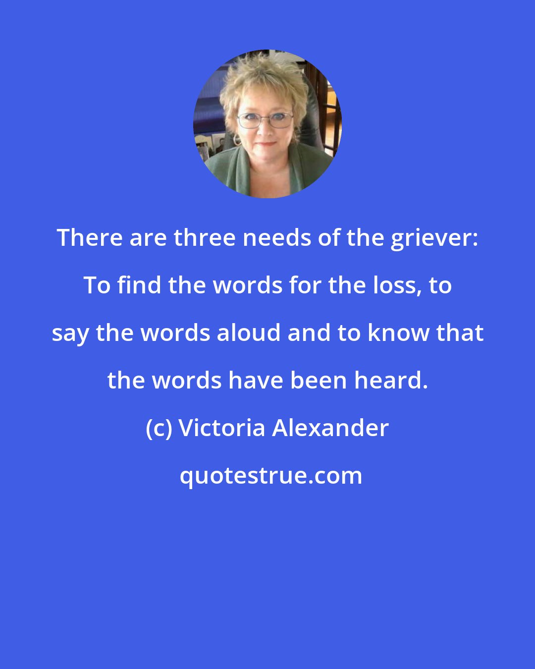 Victoria Alexander: There are three needs of the griever: To find the words for the loss, to say the words aloud and to know that the words have been heard.