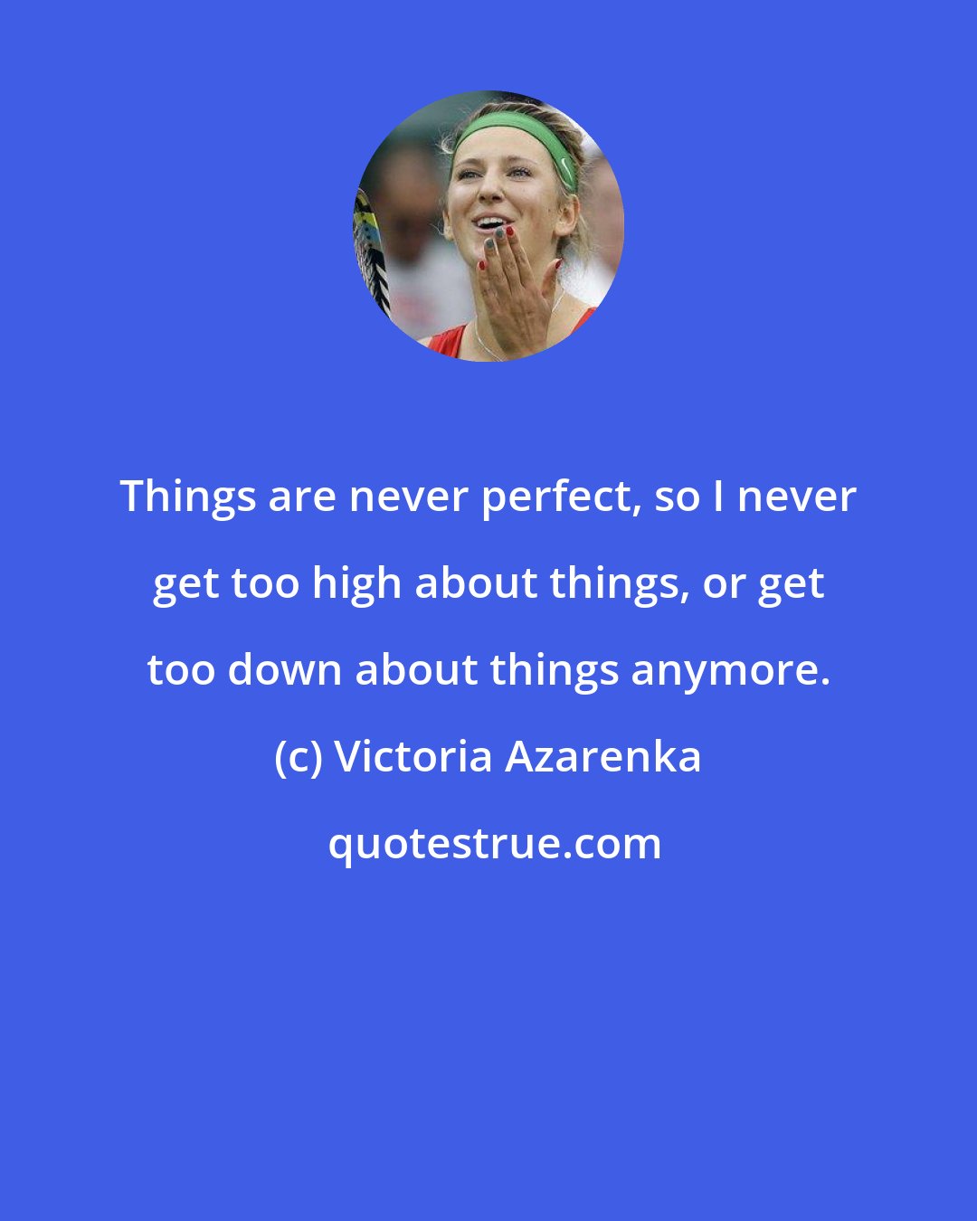 Victoria Azarenka: Things are never perfect, so I never get too high about things, or get too down about things anymore.