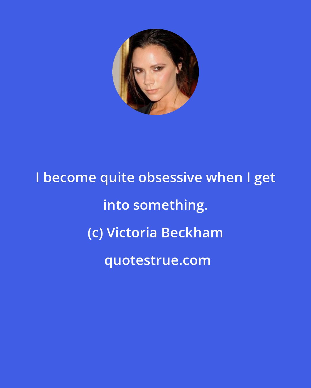 Victoria Beckham: I become quite obsessive when I get into something.