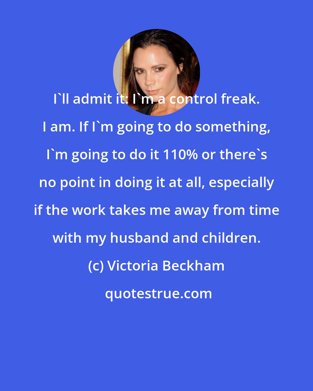 Victoria Beckham: I'll admit it: I'm a control freak. I am. If I'm going to do something, I'm going to do it 110% or there's no point in doing it at all, especially if the work takes me away from time with my husband and children.