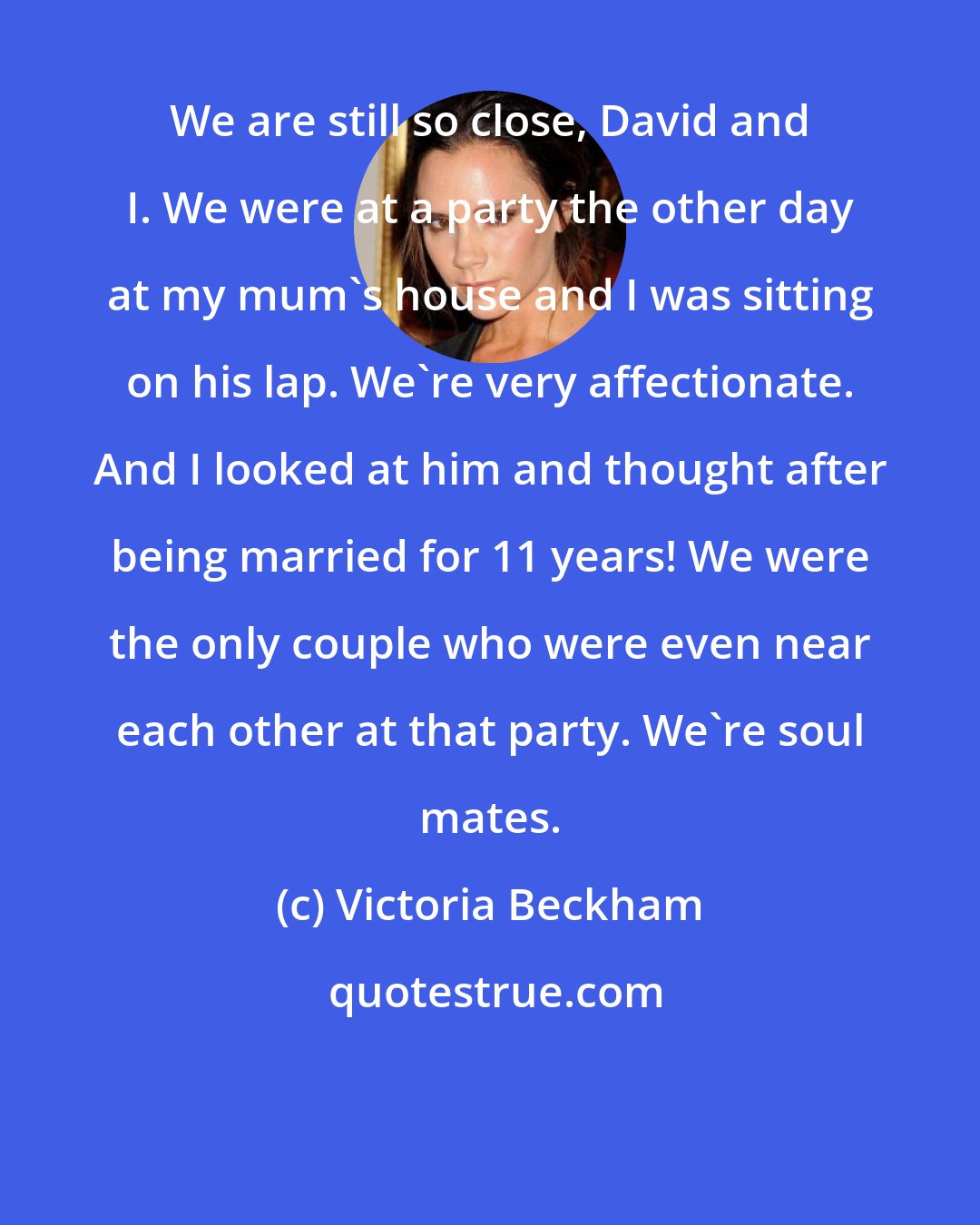 Victoria Beckham: We are still so close, David and I. We were at a party the other day at my mum's house and I was sitting on his lap. We're very affectionate. And I looked at him and thought after being married for 11 years! We were the only couple who were even near each other at that party. We're soul mates.