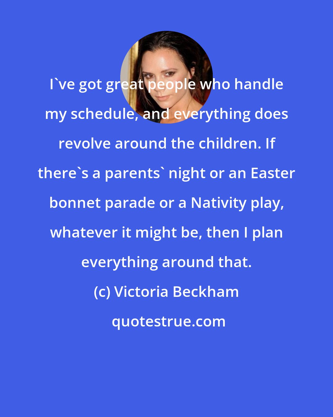 Victoria Beckham: I've got great people who handle my schedule, and everything does revolve around the children. If there's a parents' night or an Easter bonnet parade or a Nativity play, whatever it might be, then I plan everything around that.
