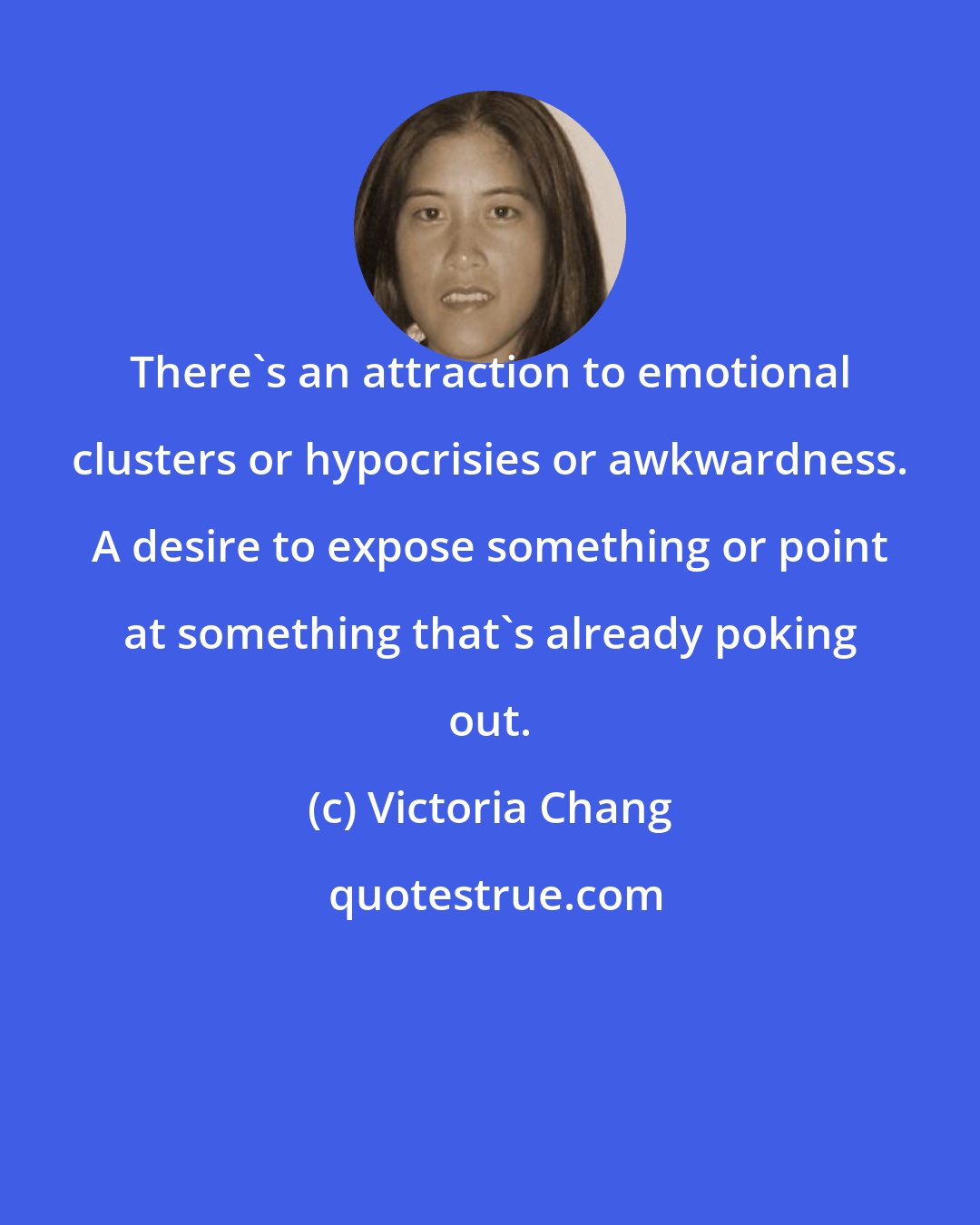 Victoria Chang: There's an attraction to emotional clusters or hypocrisies or awkwardness. A desire to expose something or point at something that's already poking out.