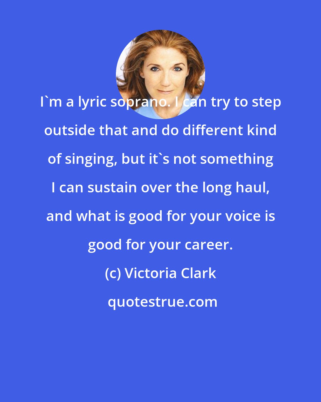 Victoria Clark: I'm a lyric soprano. I can try to step outside that and do different kind of singing, but it's not something I can sustain over the long haul, and what is good for your voice is good for your career.