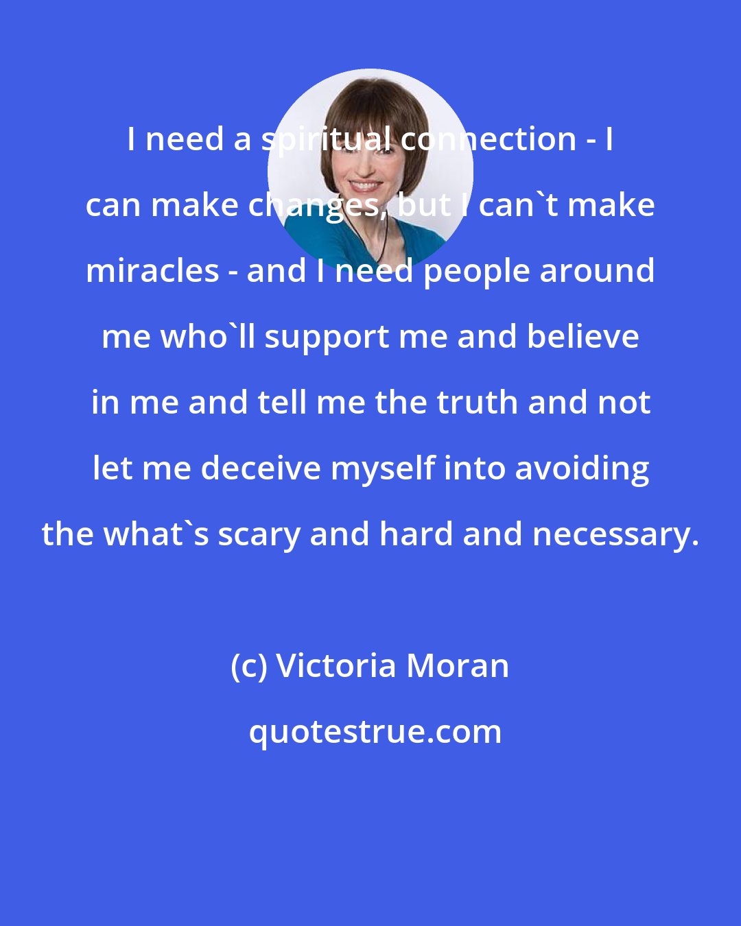 Victoria Moran: I need a spiritual connection - I can make changes, but I can't make miracles - and I need people around me who'll support me and believe in me and tell me the truth and not let me deceive myself into avoiding the what's scary and hard and necessary.