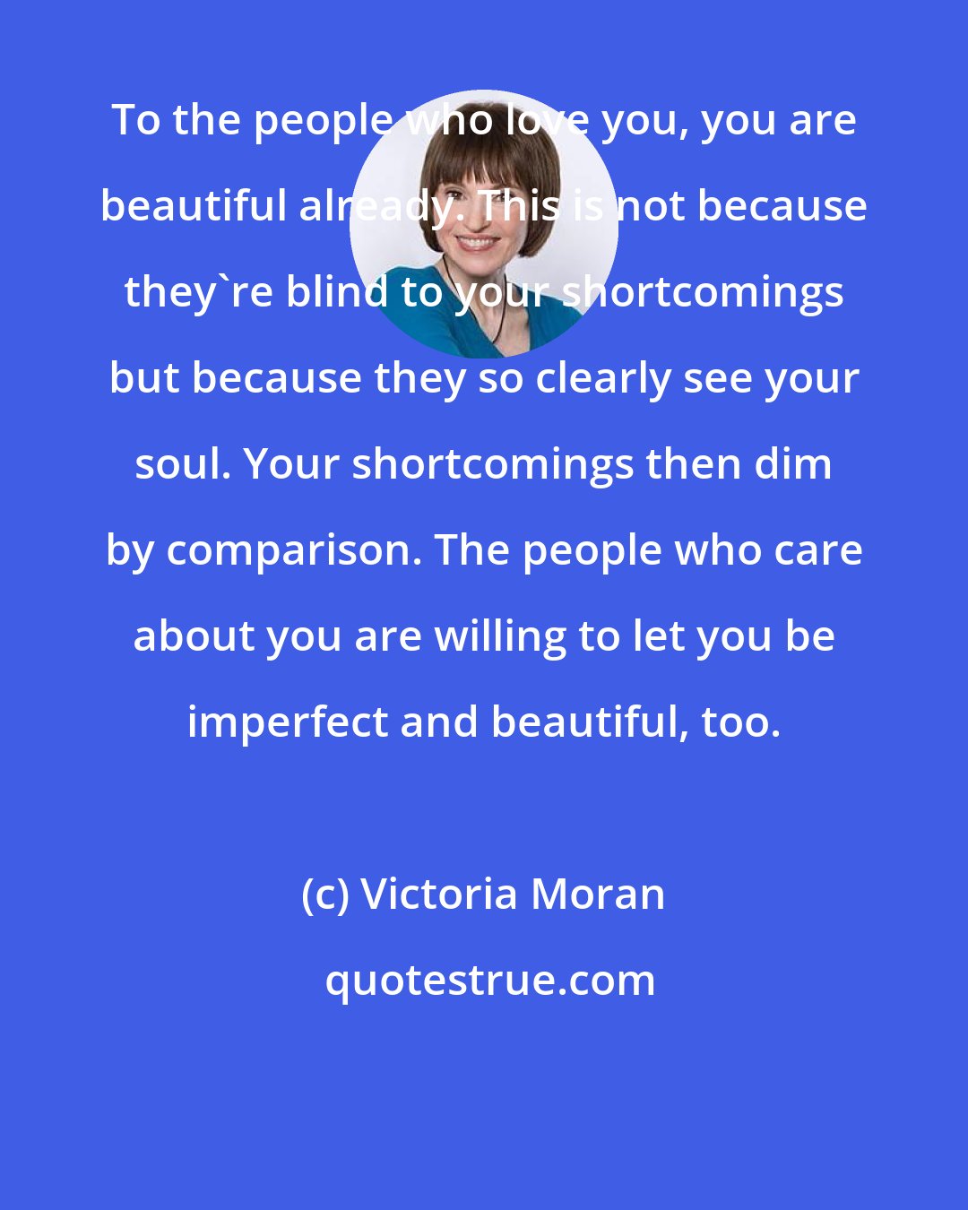 Victoria Moran: To the people who love you, you are beautiful already. This is not because they're blind to your shortcomings but because they so clearly see your soul. Your shortcomings then dim by comparison. The people who care about you are willing to let you be imperfect and beautiful, too.