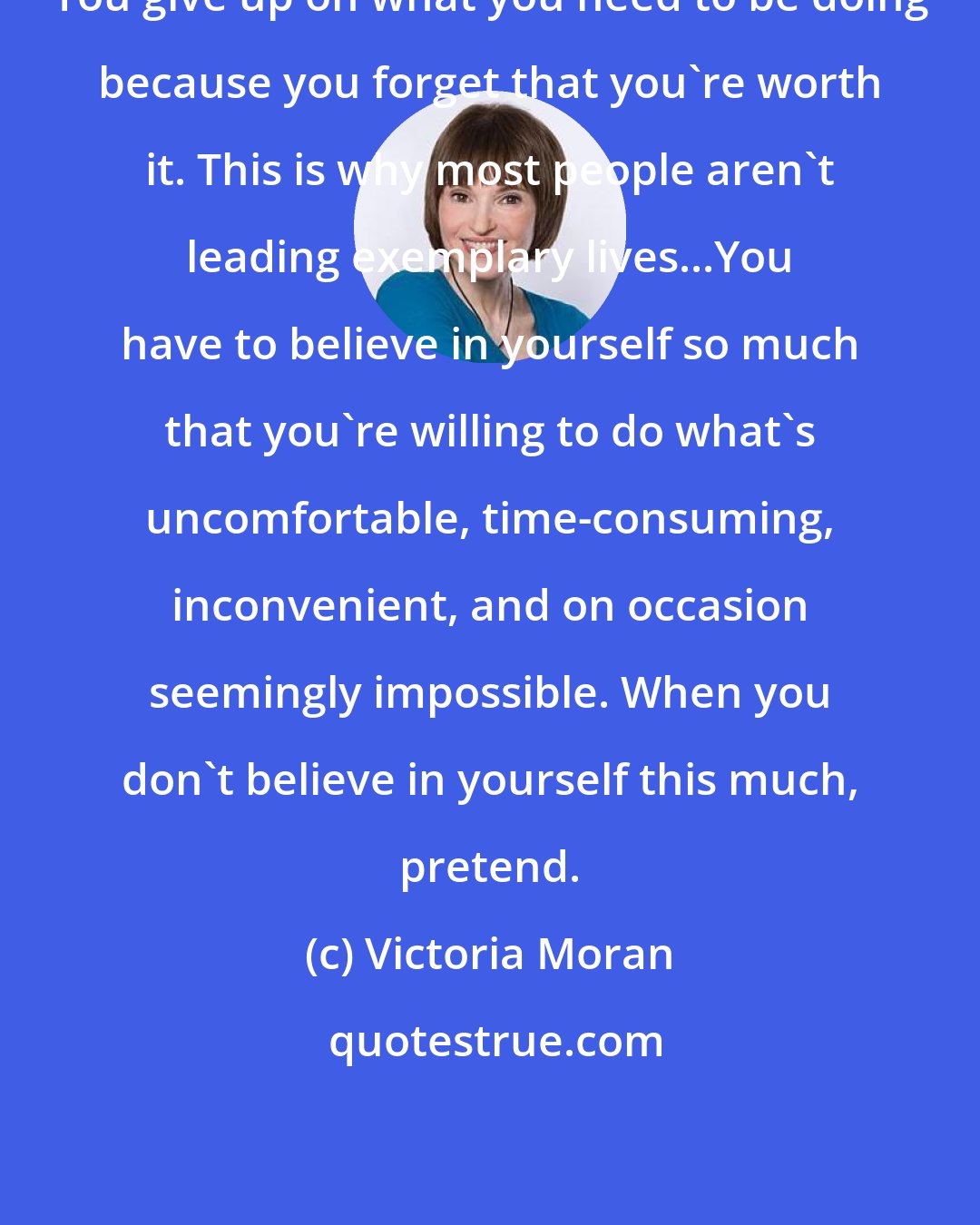 Victoria Moran: You give up on what you need to be doing because you forget that you're worth it. This is why most people aren't leading exemplary lives...You have to believe in yourself so much that you're willing to do what's uncomfortable, time-consuming, inconvenient, and on occasion seemingly impossible. When you don't believe in yourself this much, pretend.