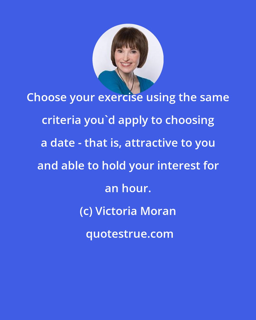 Victoria Moran: Choose your exercise using the same criteria you'd apply to choosing a date - that is, attractive to you and able to hold your interest for an hour.