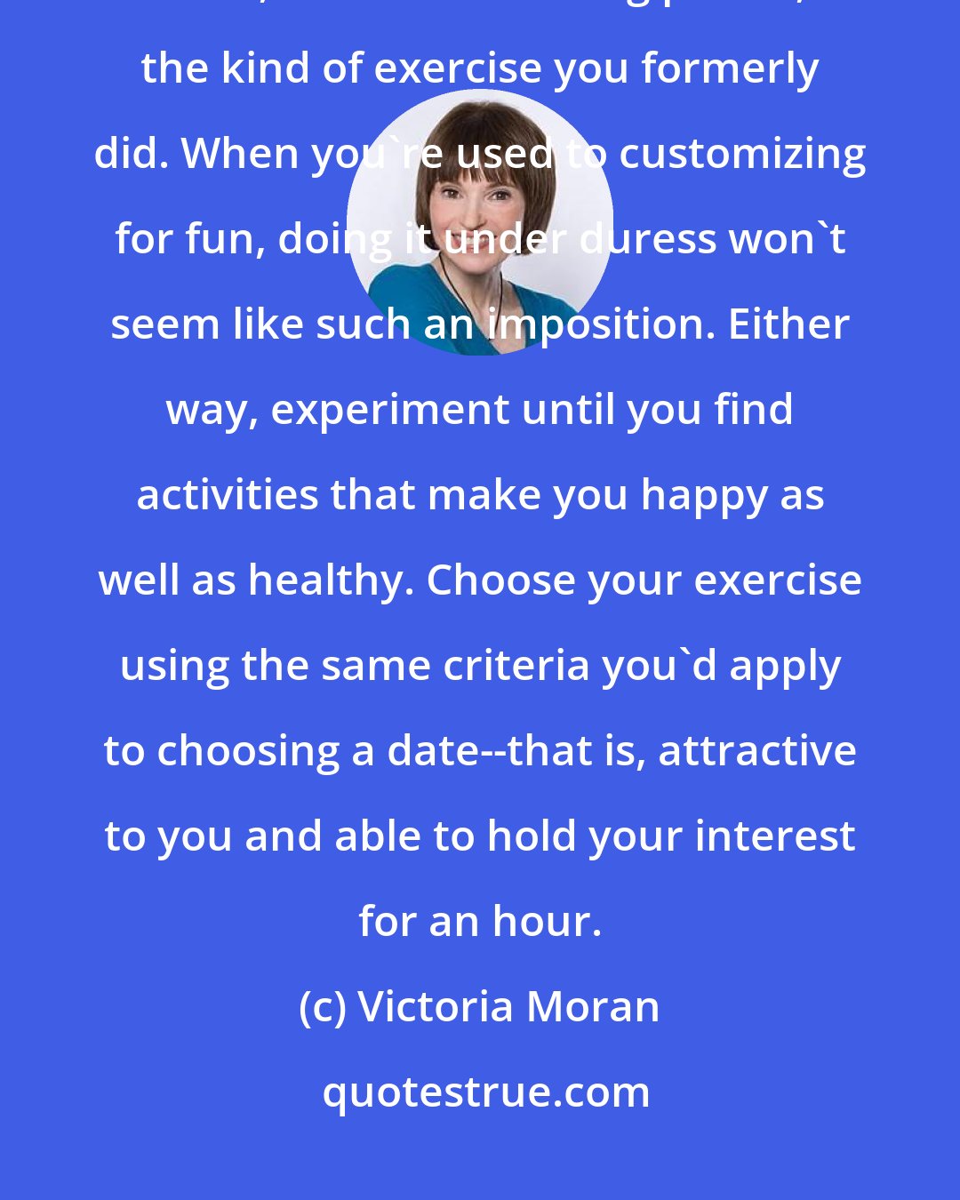 Victoria Moran: Sometimes customizing is necessary because of an injury or the inability to do, for a short or long period, the kind of exercise you formerly did. When you're used to customizing for fun, doing it under duress won't seem like such an imposition. Either way, experiment until you find activities that make you happy as well as healthy. Choose your exercise using the same criteria you'd apply to choosing a date--that is, attractive to you and able to hold your interest for an hour.