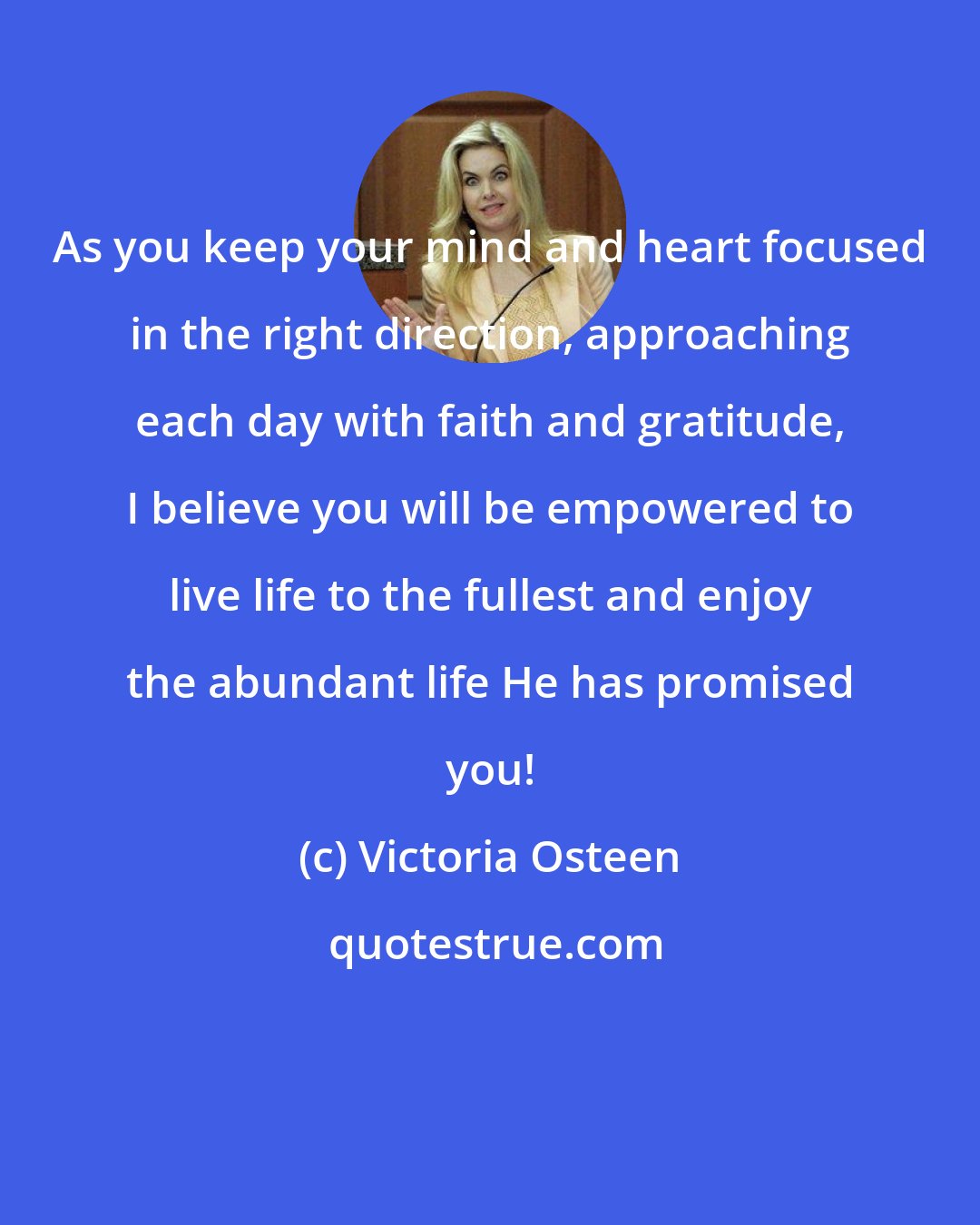 Victoria Osteen: As you keep your mind and heart focused in the right direction, approaching each day with faith and gratitude, I believe you will be empowered to live life to the fullest and enjoy the abundant life He has promised you!