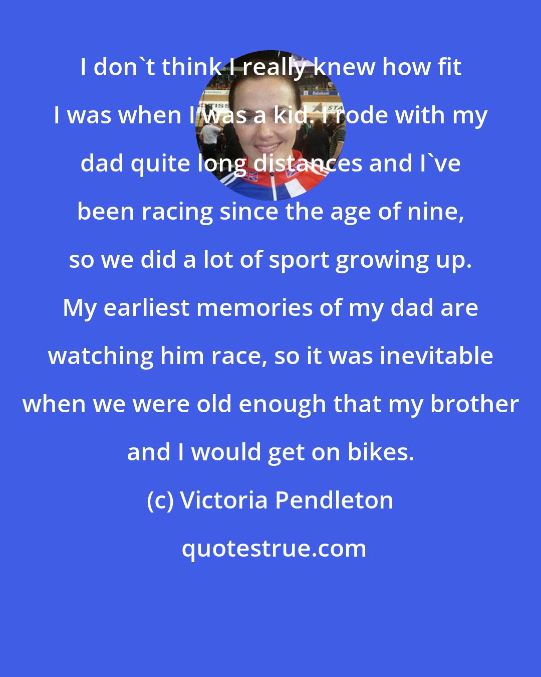 Victoria Pendleton: I don't think I really knew how fit I was when I was a kid. I rode with my dad quite long distances and I've been racing since the age of nine, so we did a lot of sport growing up. My earliest memories of my dad are watching him race, so it was inevitable when we were old enough that my brother and I would get on bikes.