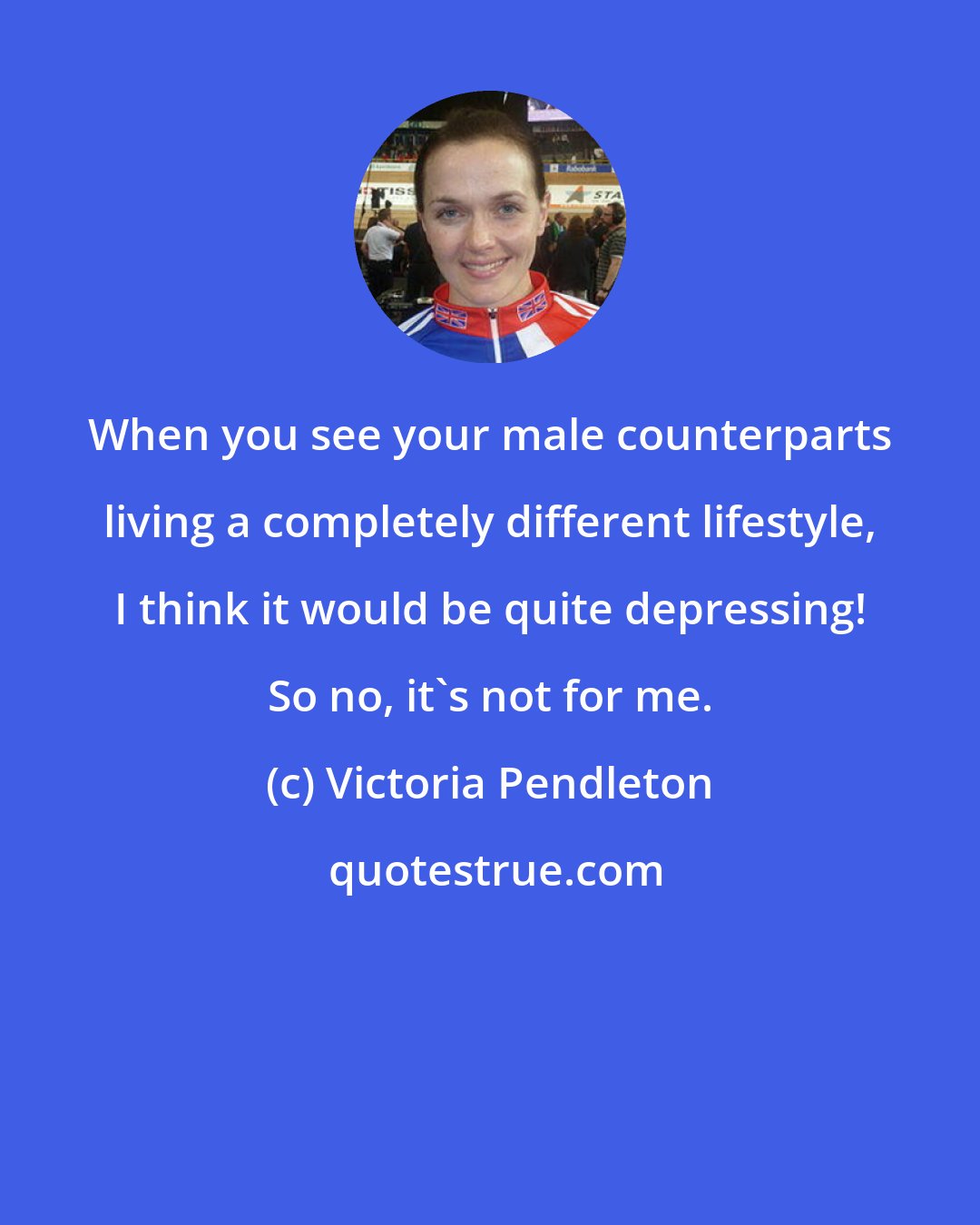 Victoria Pendleton: When you see your male counterparts living a completely different lifestyle, I think it would be quite depressing! So no, it's not for me.