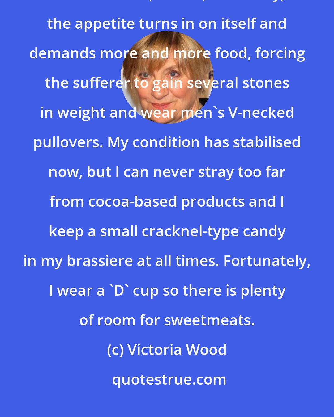Victoria Wood: For years I was an undiagnosed anorexic, suffering from a little-known variant of the disease, where, freakishly, the appetite turns in on itself and demands more and more food, forcing the sufferer to gain several stones in weight and wear men's V-necked pullovers. My condition has stabilised now, but I can never stray too far from cocoa-based products and I keep a small cracknel-type candy in my brassiere at all times. Fortunately, I wear a 'D' cup so there is plenty of room for sweetmeats.