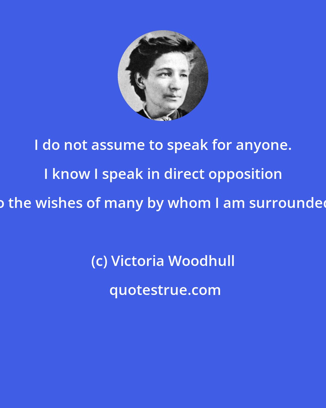 Victoria Woodhull: I do not assume to speak for anyone. I know I speak in direct opposition to the wishes of many by whom I am surrounded.