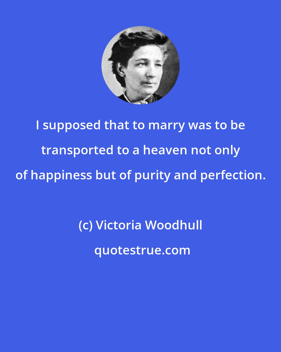 Victoria Woodhull: I supposed that to marry was to be transported to a heaven not only of happiness but of purity and perfection.