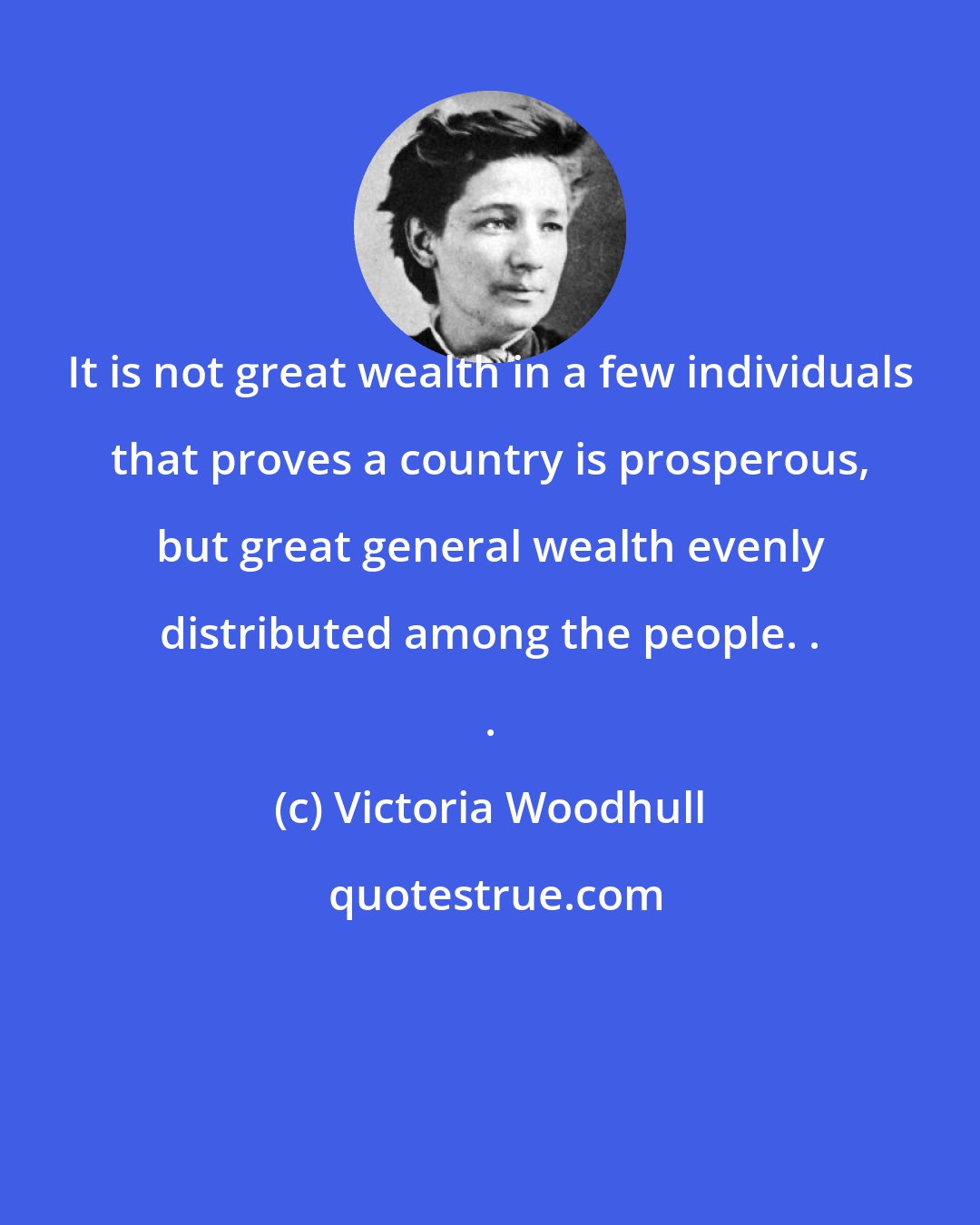 Victoria Woodhull: It is not great wealth in a few individuals that proves a country is prosperous, but great general wealth evenly distributed among the people. . .