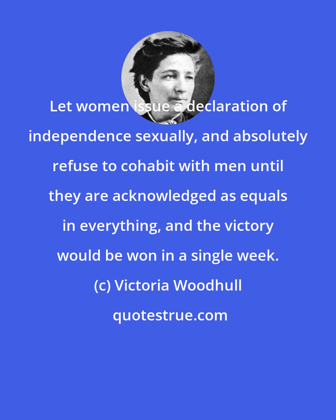 Victoria Woodhull: Let women issue a declaration of independence sexually, and absolutely refuse to cohabit with men until they are acknowledged as equals in everything, and the victory would be won in a single week.