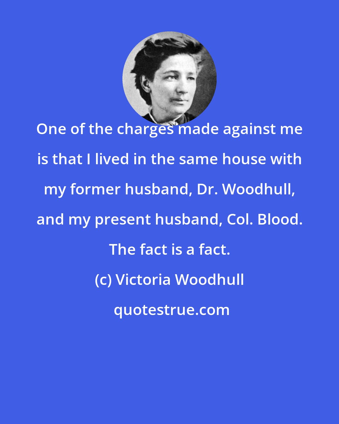 Victoria Woodhull: One of the charges made against me is that I lived in the same house with my former husband, Dr. Woodhull, and my present husband, Col. Blood. The fact is a fact.