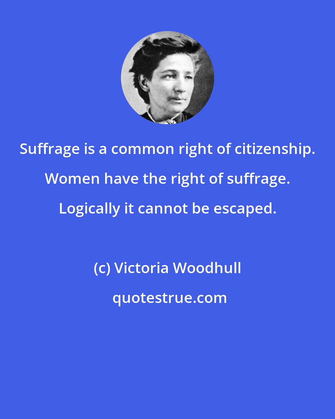 Victoria Woodhull: Suffrage is a common right of citizenship. Women have the right of suffrage. Logically it cannot be escaped.