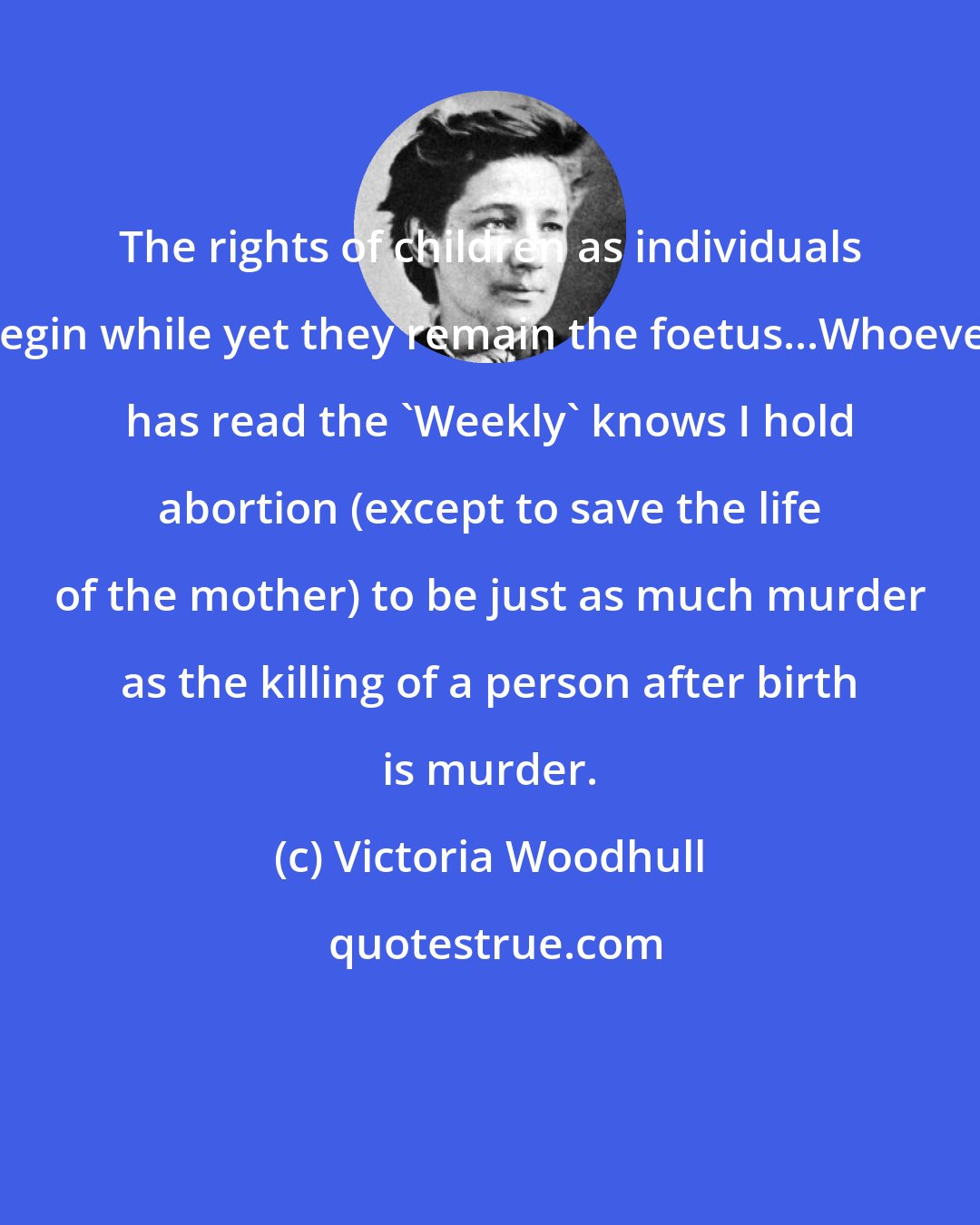 Victoria Woodhull: The rights of children as individuals begin while yet they remain the foetus...Whoever has read the 'Weekly' knows I hold abortion (except to save the life of the mother) to be just as much murder as the killing of a person after birth is murder.