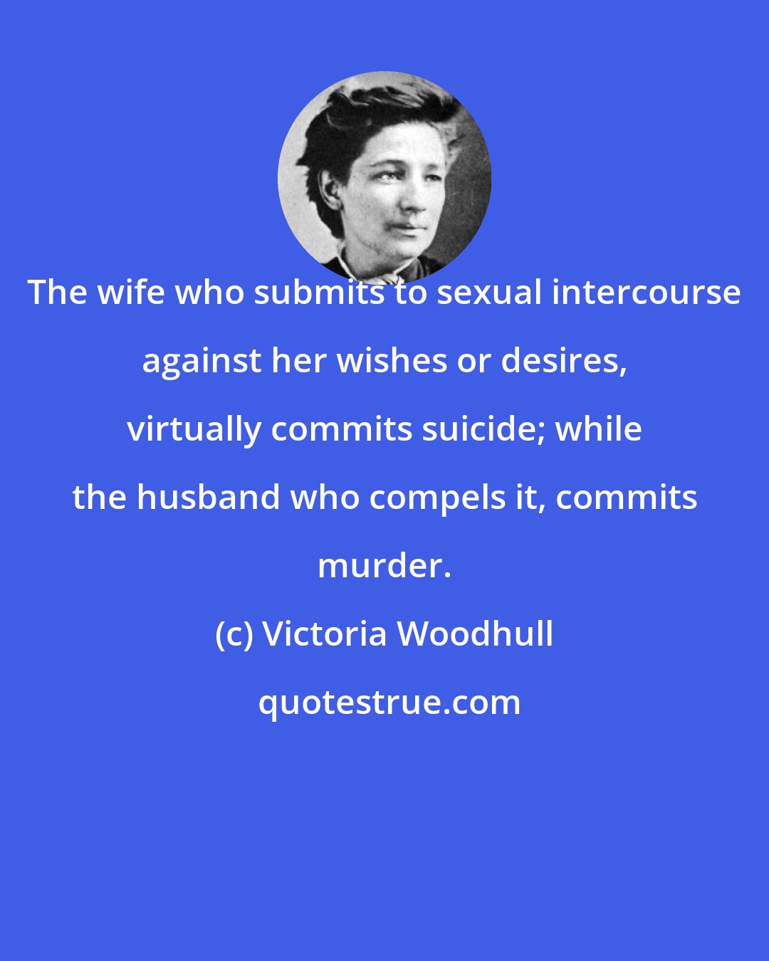 Victoria Woodhull: The wife who submits to sexual intercourse against her wishes or desires, virtually commits suicide; while the husband who compels it, commits murder.