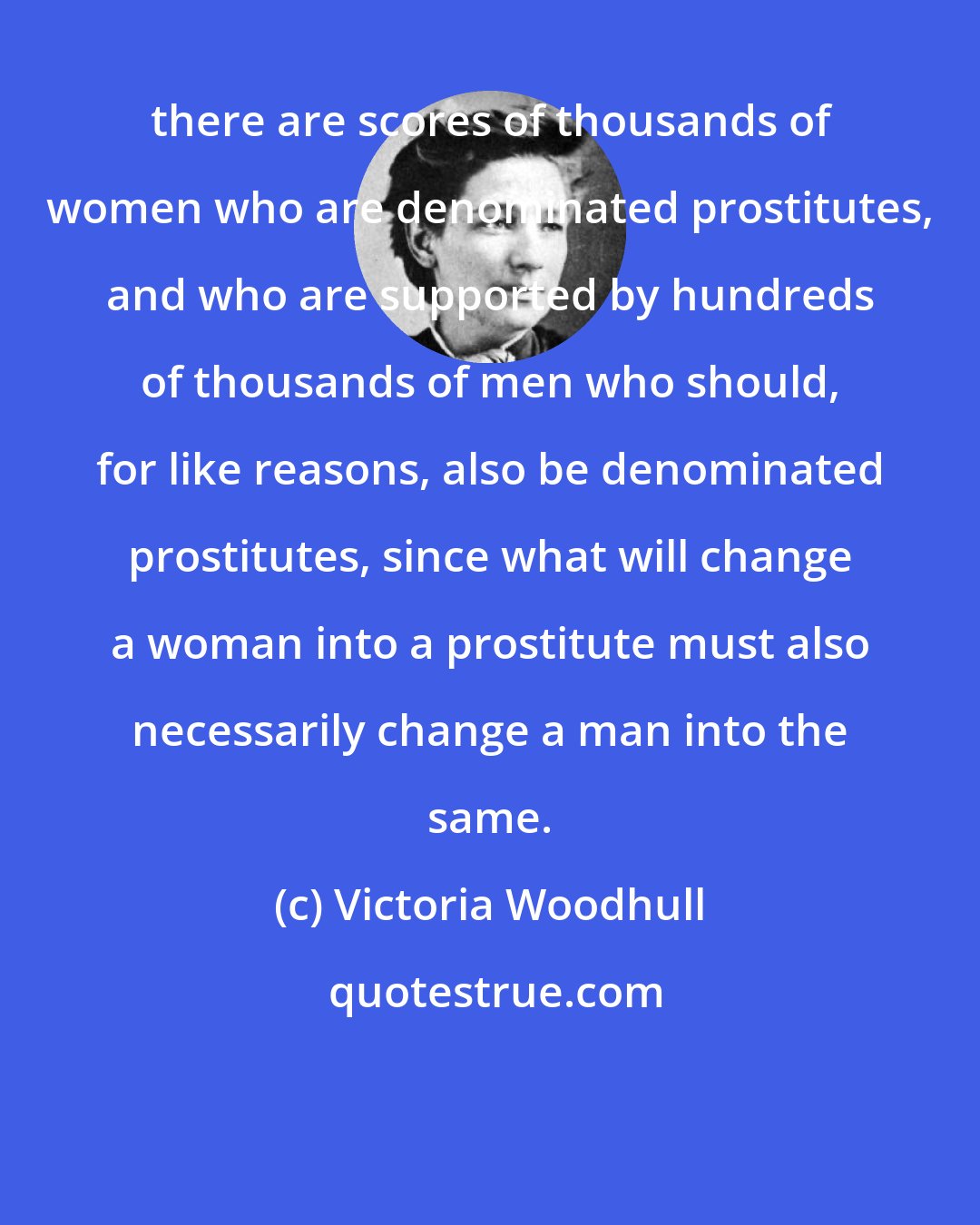 Victoria Woodhull: there are scores of thousands of women who are denominated prostitutes, and who are supported by hundreds of thousands of men who should, for like reasons, also be denominated prostitutes, since what will change a woman into a prostitute must also necessarily change a man into the same.