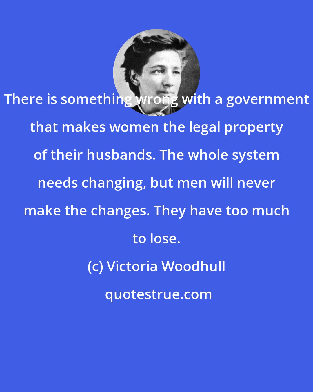 Victoria Woodhull: There is something wrong with a government that makes women the legal property of their husbands. The whole system needs changing, but men will never make the changes. They have too much to lose.