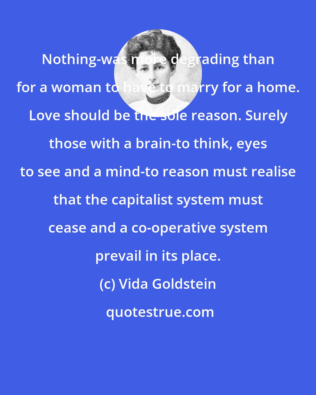 Vida Goldstein: Nothing-was more degrading than for a woman to have to marry for a home. Love should be the sole reason. Surely those with a brain-to think, eyes to see and a mind-to reason must realise that the capitalist system must cease and a co-operative system prevail in its place.