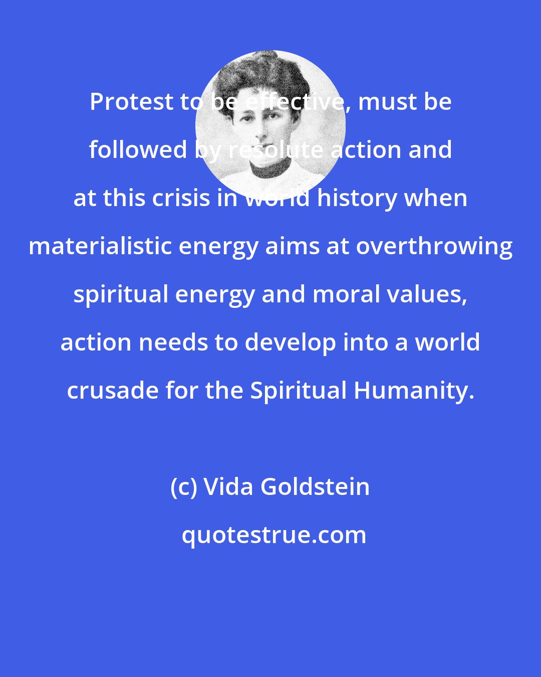 Vida Goldstein: Protest to be effective, must be followed by resolute action and at this crisis in world history when materialistic energy aims at overthrowing spiritual energy and moral values, action needs to develop into a world crusade for the Spiritual Humanity.