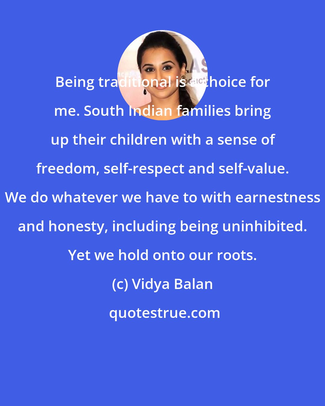 Vidya Balan: Being traditional is a choice for me. South Indian families bring up their children with a sense of freedom, self-respect and self-value. We do whatever we have to with earnestness and honesty, including being uninhibited. Yet we hold onto our roots.