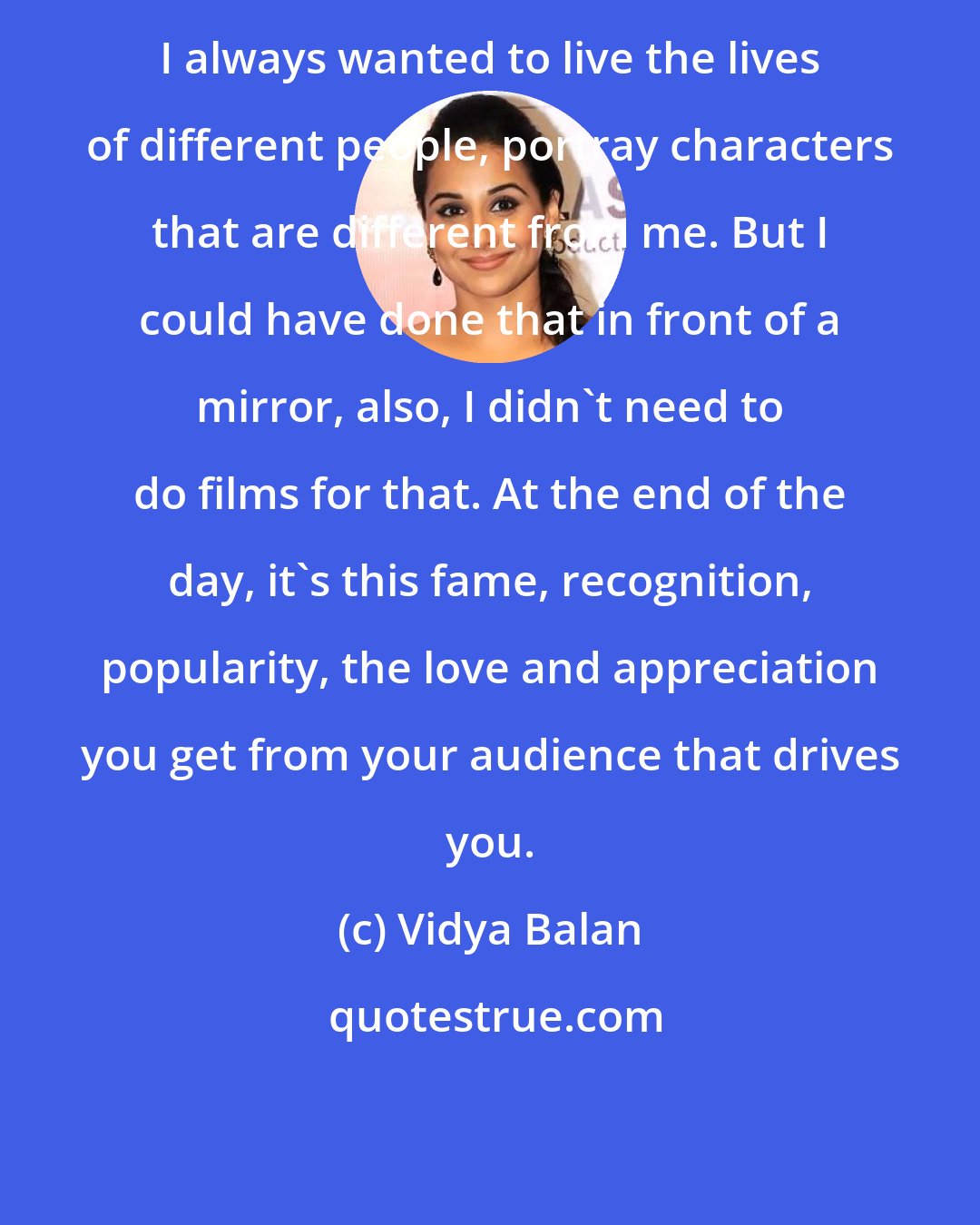 Vidya Balan: I always wanted to live the lives of different people, portray characters that are different from me. But I could have done that in front of a mirror, also, I didn't need to do films for that. At the end of the day, it's this fame, recognition, popularity, the love and appreciation you get from your audience that drives you.