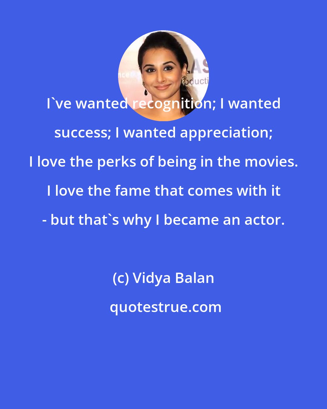 Vidya Balan: I've wanted recognition; I wanted success; I wanted appreciation; I love the perks of being in the movies. I love the fame that comes with it - but that's why I became an actor.