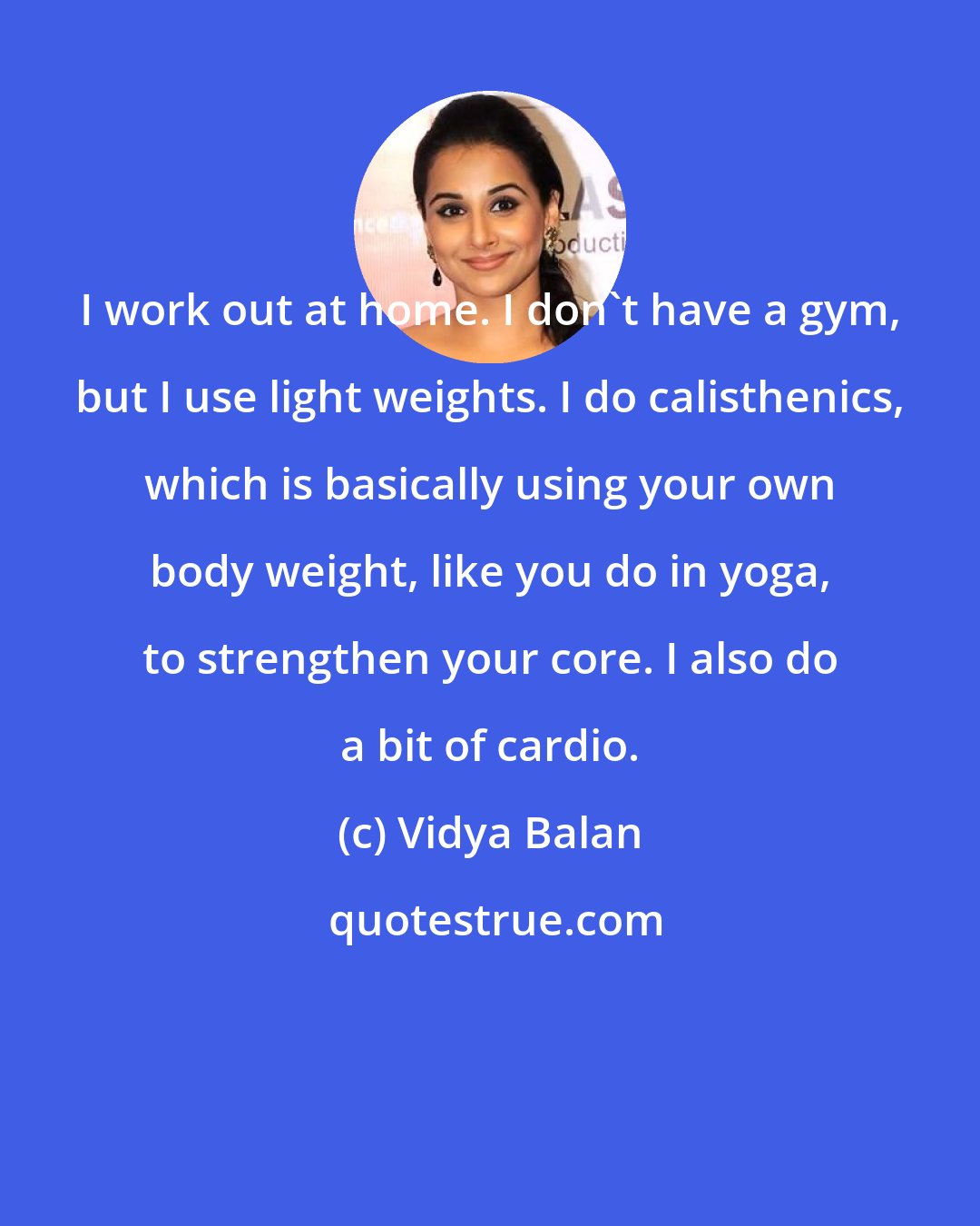 Vidya Balan: I work out at home. I don't have a gym, but I use light weights. I do calisthenics, which is basically using your own body weight, like you do in yoga, to strengthen your core. I also do a bit of cardio.