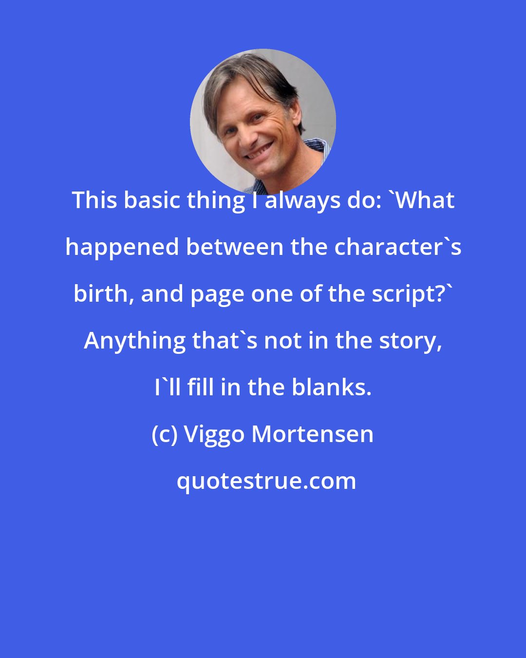 Viggo Mortensen: This basic thing I always do: 'What happened between the character's birth, and page one of the script?' Anything that's not in the story, I'll fill in the blanks.