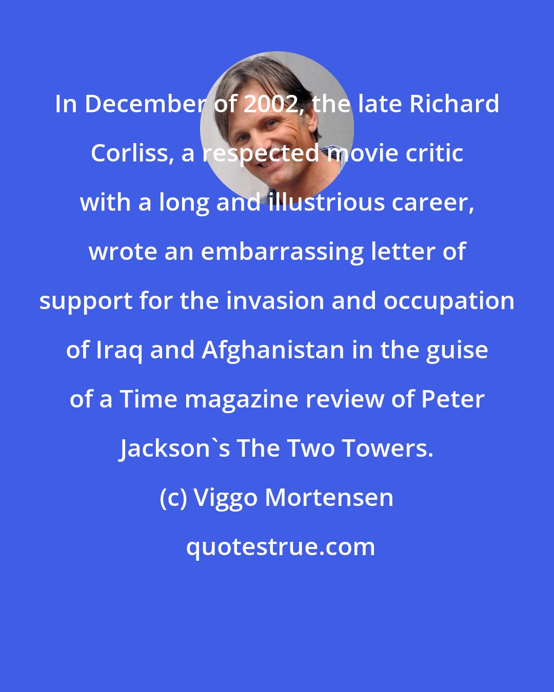 Viggo Mortensen: In December of 2002, the late Richard Corliss, a respected movie critic with a long and illustrious career, wrote an embarrassing letter of support for the invasion and occupation of Iraq and Afghanistan in the guise of a Time magazine review of Peter Jackson's The Two Towers.
