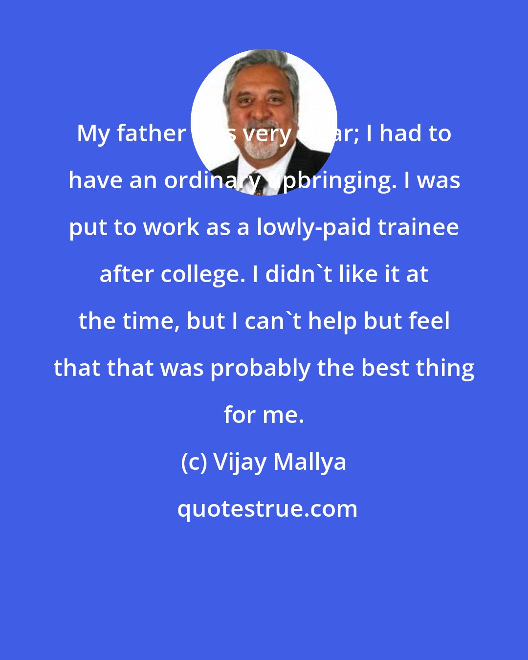 Vijay Mallya: My father was very clear; I had to have an ordinary upbringing. I was put to work as a lowly-paid trainee after college. I didn't like it at the time, but I can't help but feel that that was probably the best thing for me.