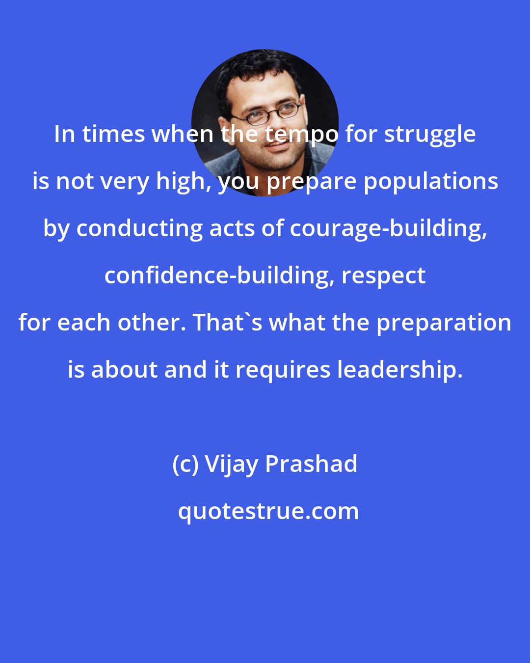 Vijay Prashad: In times when the tempo for struggle is not very high, you prepare populations by conducting acts of courage-building, confidence-building, respect for each other. That's what the preparation is about and it requires leadership.