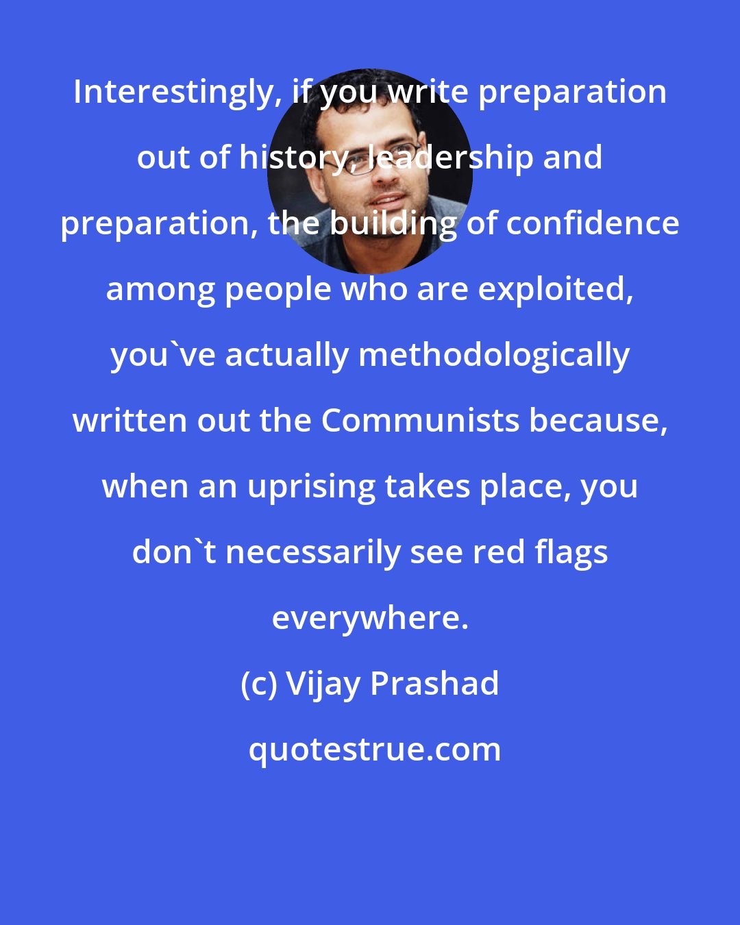 Vijay Prashad: Interestingly, if you write preparation out of history, leadership and preparation, the building of confidence among people who are exploited, you've actually methodologically written out the Communists because, when an uprising takes place, you don't necessarily see red flags everywhere.