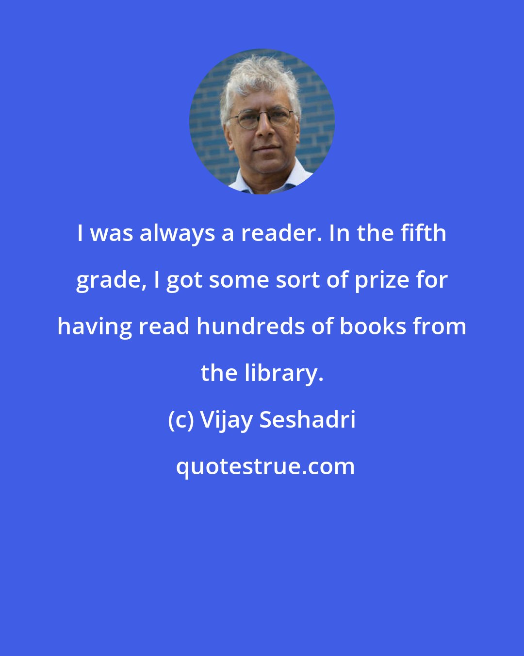 Vijay Seshadri: I was always a reader. In the fifth grade, I got some sort of prize for having read hundreds of books from the library.