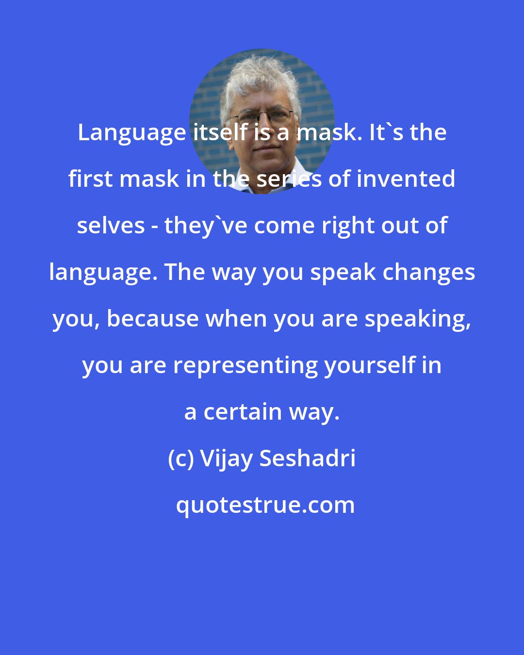 Vijay Seshadri: Language itself is a mask. It's the first mask in the series of invented selves - they've come right out of language. The way you speak changes you, because when you are speaking, you are representing yourself in a certain way.