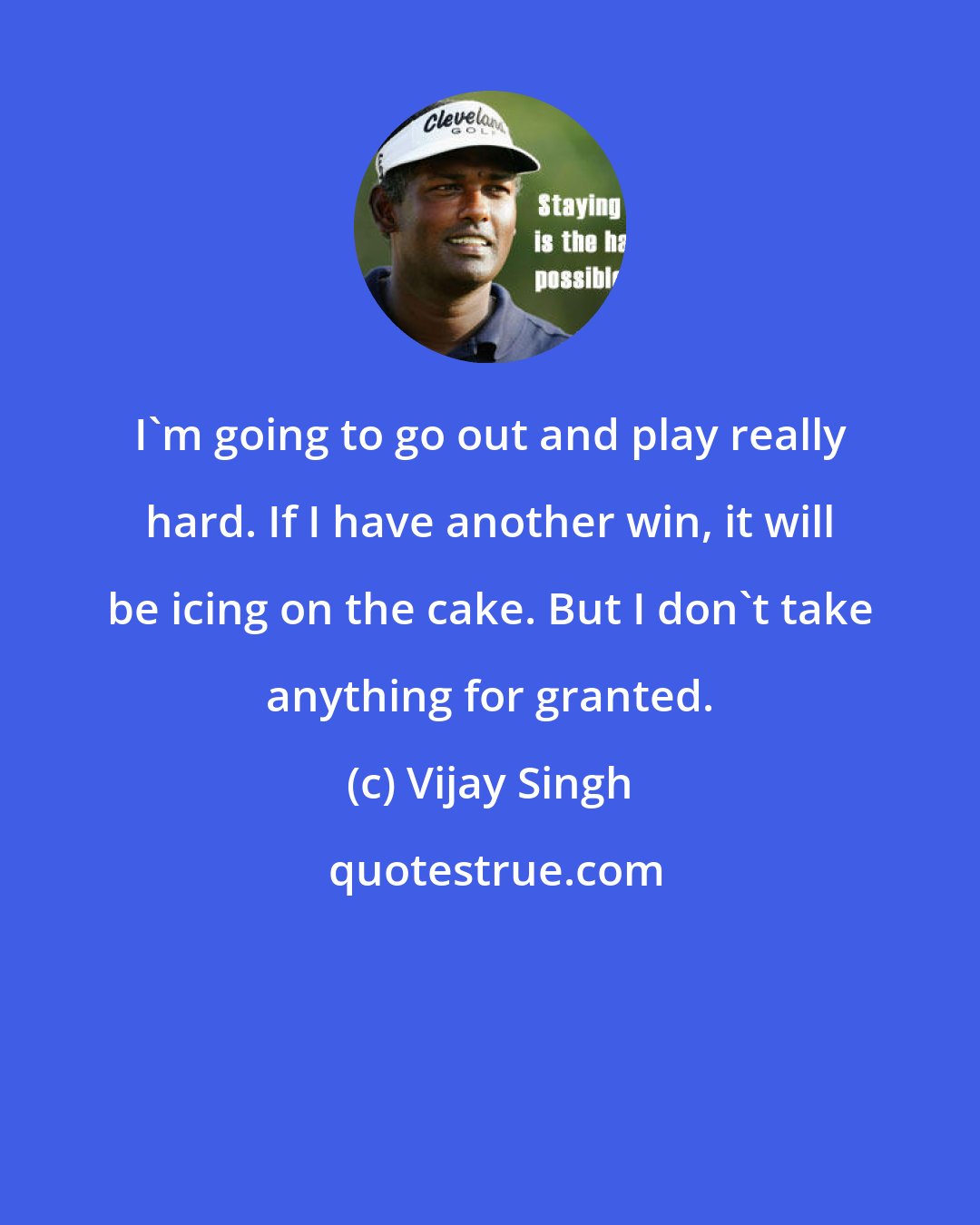 Vijay Singh: I'm going to go out and play really hard. If I have another win, it will be icing on the cake. But I don't take anything for granted.
