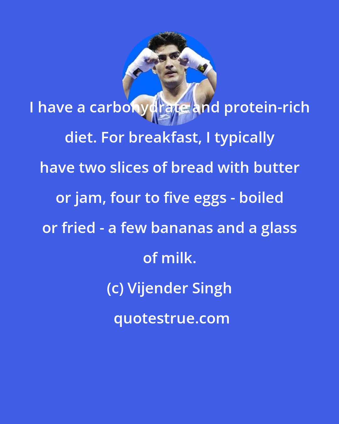 Vijender Singh: I have a carbohydrate and protein-rich diet. For breakfast, I typically have two slices of bread with butter or jam, four to five eggs - boiled or fried - a few bananas and a glass of milk.