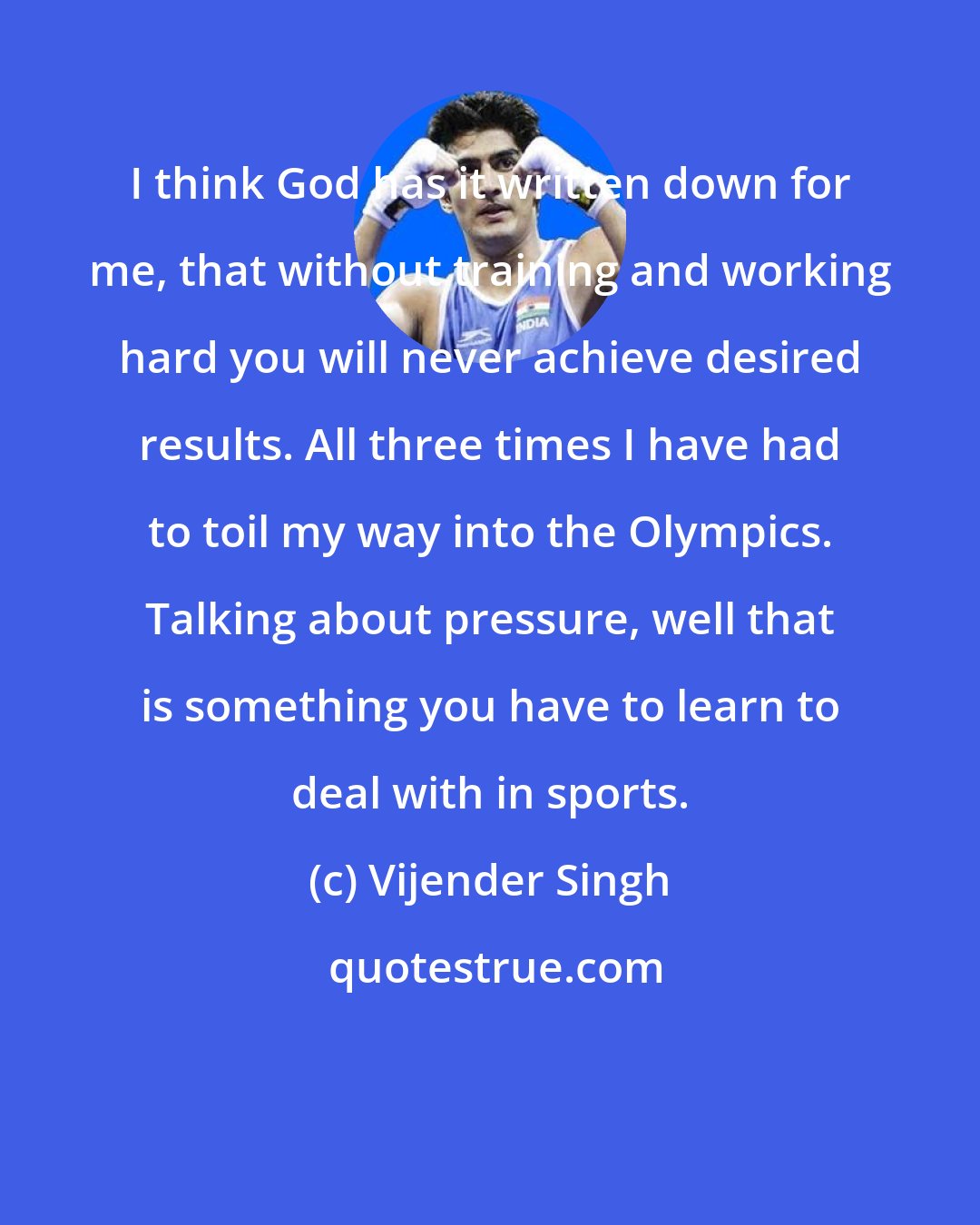 Vijender Singh: I think God has it written down for me, that without training and working hard you will never achieve desired results. All three times I have had to toil my way into the Olympics. Talking about pressure, well that is something you have to learn to deal with in sports.