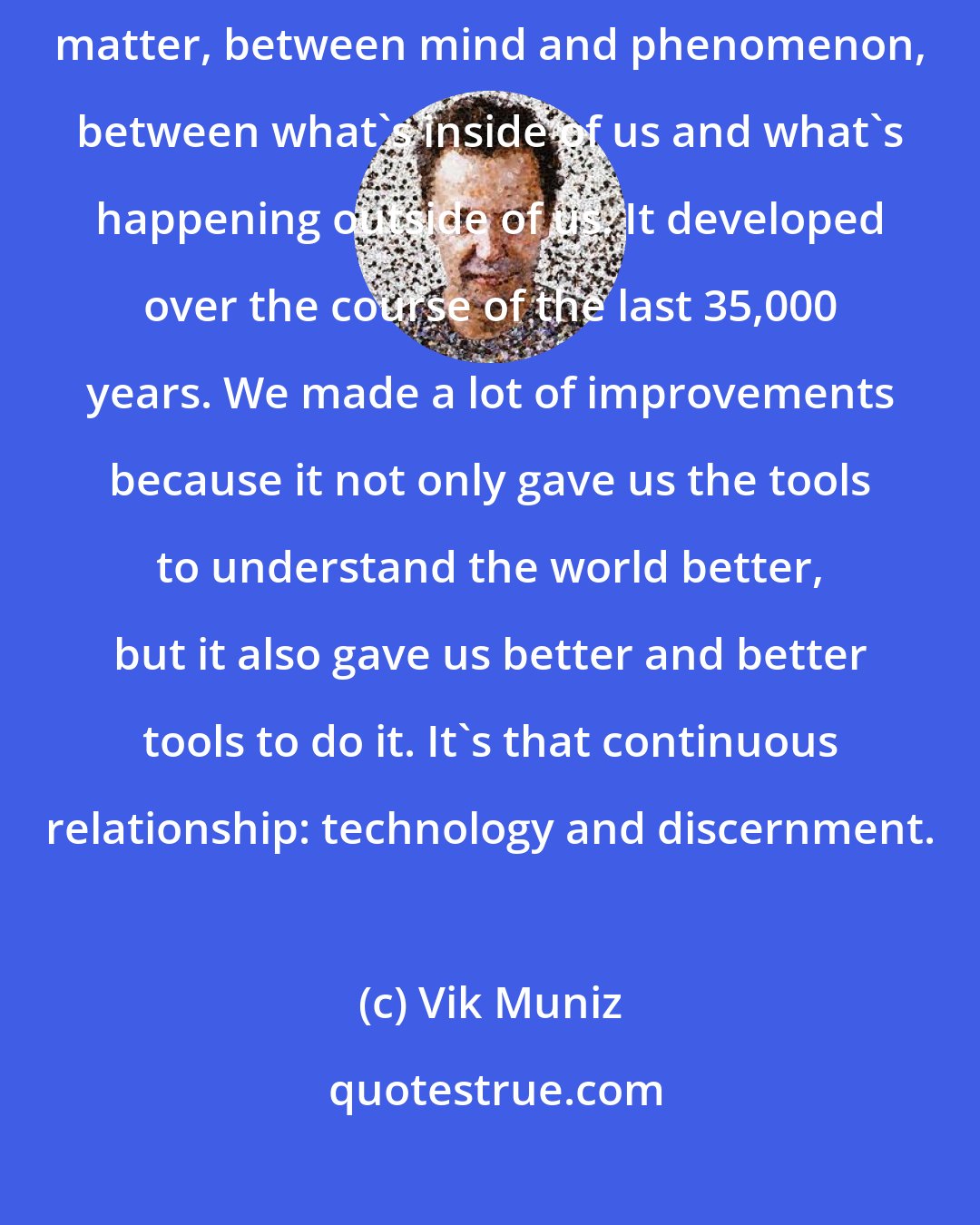 Vik Muniz: I think art is the development of this interface between mind and matter, between mind and phenomenon, between what's inside of us and what's happening outside of us. It developed over the course of the last 35,000 years. We made a lot of improvements because it not only gave us the tools to understand the world better, but it also gave us better and better tools to do it. It's that continuous relationship: technology and discernment.