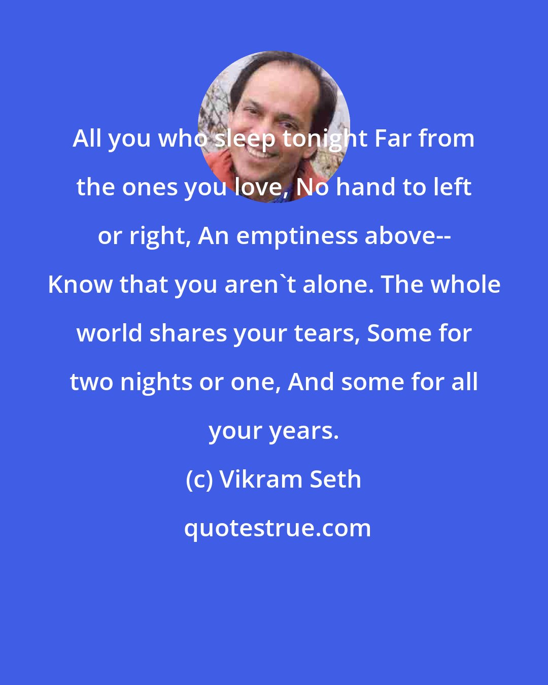 Vikram Seth: All you who sleep tonight Far from the ones you love, No hand to left or right, An emptiness above-- Know that you aren't alone. The whole world shares your tears, Some for two nights or one, And some for all your years.