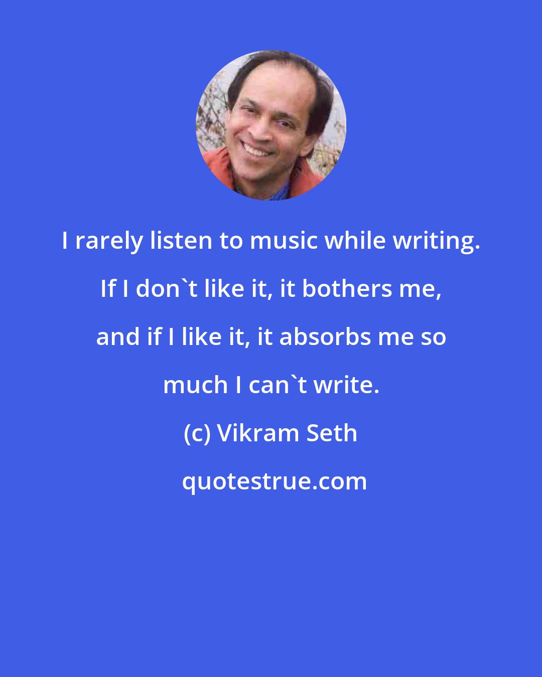 Vikram Seth: I rarely listen to music while writing. If I don't like it, it bothers me, and if I like it, it absorbs me so much I can't write.