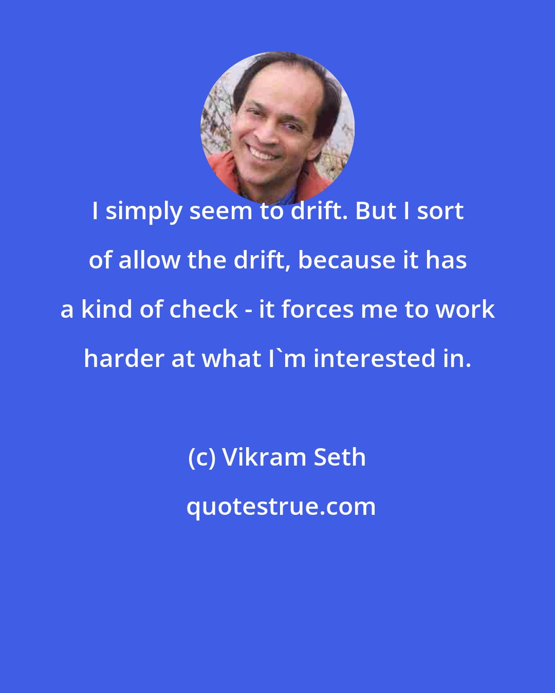 Vikram Seth: I simply seem to drift. But I sort of allow the drift, because it has a kind of check - it forces me to work harder at what I'm interested in.